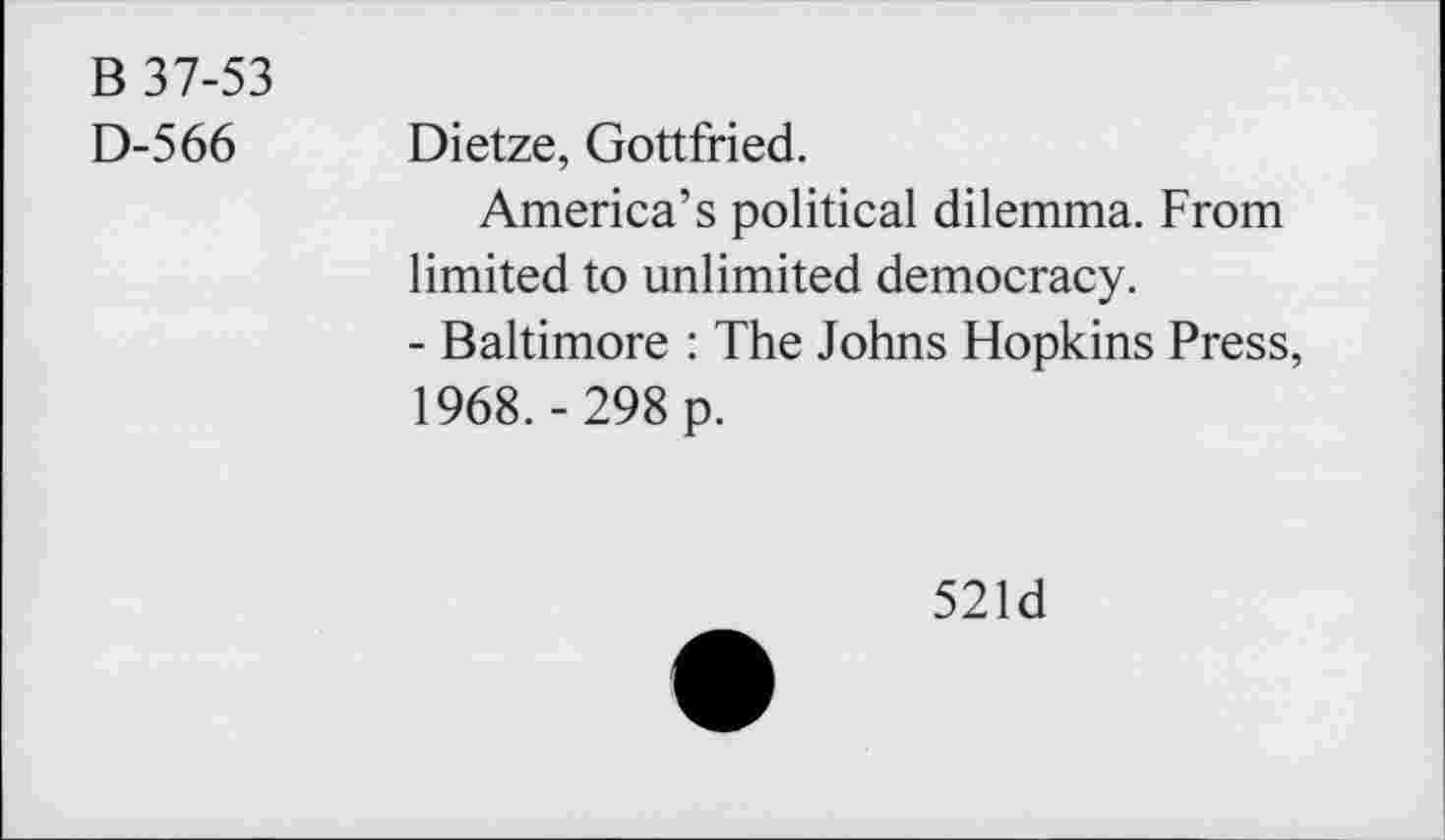 ﻿B 37-53
D-566 Dietze, Gottfried.
America’s political dilemma. From limited to unlimited democracy.
- Baltimore : The Johns Hopkins Press, 1968.-298 p.
521d